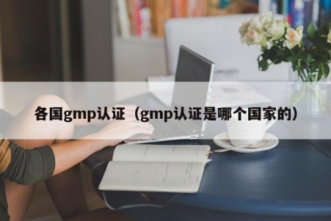 各国gmp认证（gmp认证是哪个国家的）
