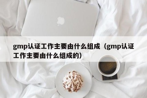 gmp认证工作主要由什么组成（gmp认证工作主要由什么组成的）