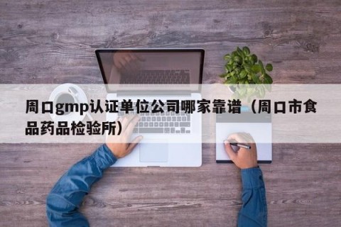 周口gmp认证单位公司哪家靠谱（周口市食品药品检验所）