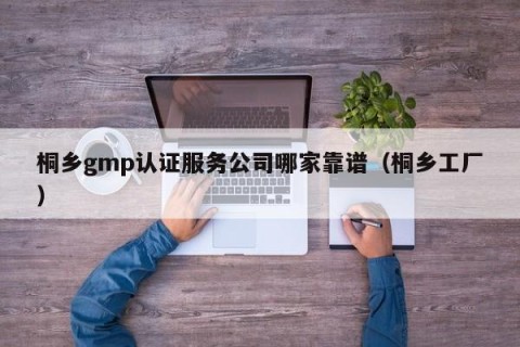桐乡gmp认证服务公司哪家靠谱（桐乡工厂）