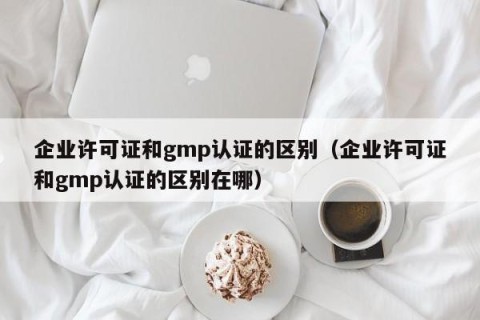 企业许可证和gmp认证的区别（企业许可证和gmp认证的区别在哪）