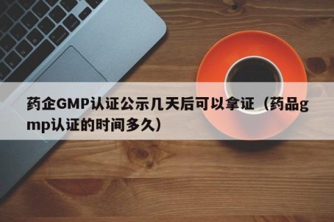药企GMP认证公示几天后可以拿证（药品gmp认证的时间多久）