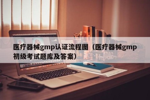 医疗器械gmp认证流程图（医疗器械gmp初级考试题库及答案）