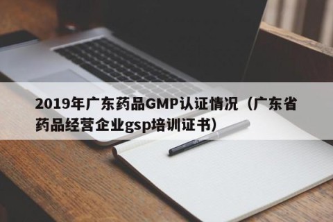 2019年广东药品GMP认证情况（广东省药品经营企业gsp培训证书）