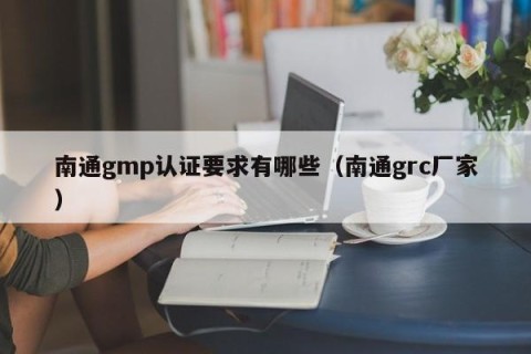 南通gmp认证要求有哪些（南通grc厂家）