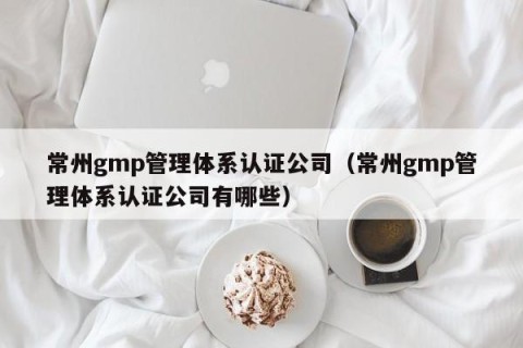 常州gmp管理体系认证公司（常州gmp管理体系认证公司有哪些）
