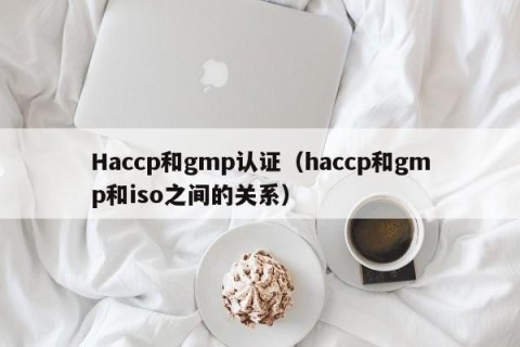 Haccp和gmp认证（haccp和gmp和iso之间的关系）