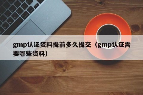 gmp认证资料提前多久提交（gmp认证需要哪些资料）