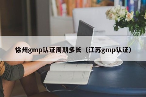 徐州gmp认证周期多长（江苏gmp认证）