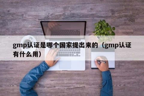 gmp认证是哪个国家提出来的（gmp认证有什么用）
