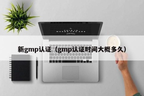 新gmp认证（gmp认证时间大概多久）