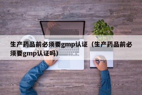 生产药品前必须要gmp认证（生产药品前必须要gmp认证吗）