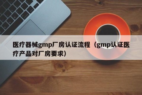 医疗器械gmp厂房认证流程（gmp认证医疗产品对厂房要求）