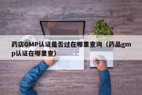 药店GMP认证是否过在哪里查询（药品gmp认证在哪里查）
