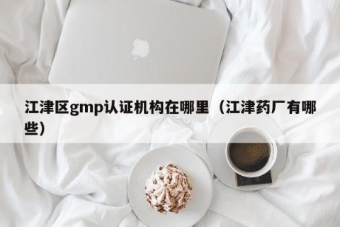 江津区gmp认证机构在哪里（江津药厂有哪些）