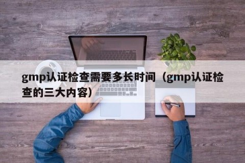 gmp认证检查需要多长时间（gmp认证检查的三大内容）