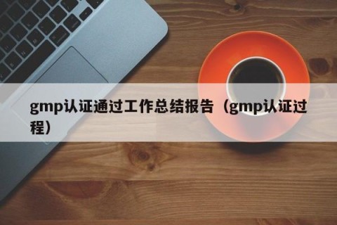 gmp认证通过工作总结报告（gmp认证过程）