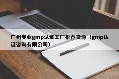 广州专业gmp认证工厂推荐货源（gmp认证咨询有限公司）