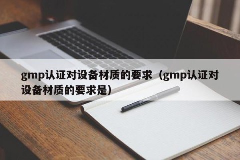 gmp认证对设备材质的要求（gmp认证对设备材质的要求是）