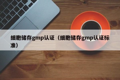 细胞储存gmp认证（细胞储存gmp认证标准）