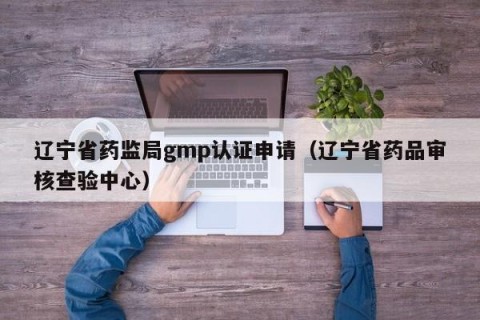 辽宁省药监局gmp认证申请（辽宁省药品审核查验中心）