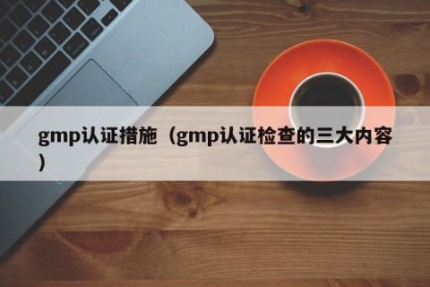 gmp认证措施（gmp认证检查的三大内容）
