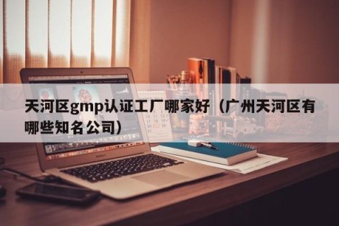 天河区gmp认证工厂哪家好（广州天河区有哪些知名公司）