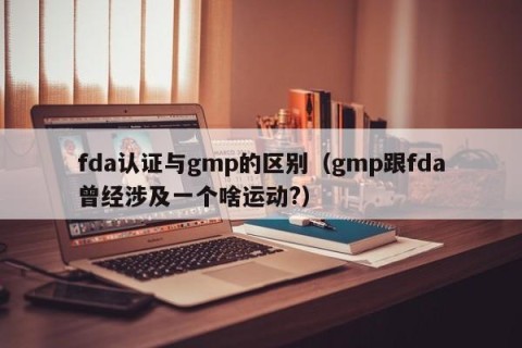fda认证与gmp的区别（gmp跟fda曾经涉及一个啥运动?）