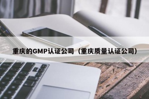 重庆的GMP认证公司（重庆质量认证公司）