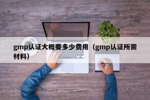 gmp认证大概要多少费用（gmp认证所需材料）