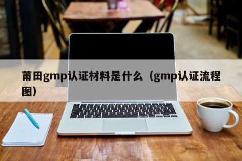 莆田gmp认证材料是什么（gmp认证流程图）