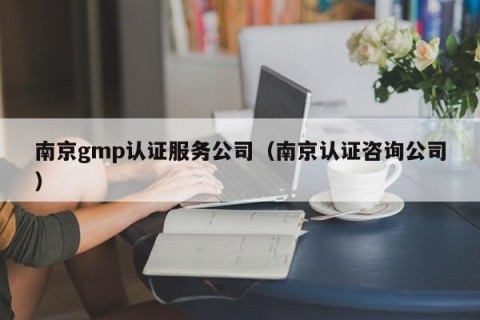南京gmp认证服务公司（南京认证咨询公司）