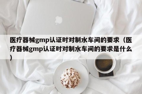医疗器械gmp认证时对制水车间的要求（医疗器械gmp认证时对制水车间的要求是什么）