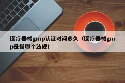 医疗器械gmp认证时间多久（医疗器械gmp是指哪个法规）
