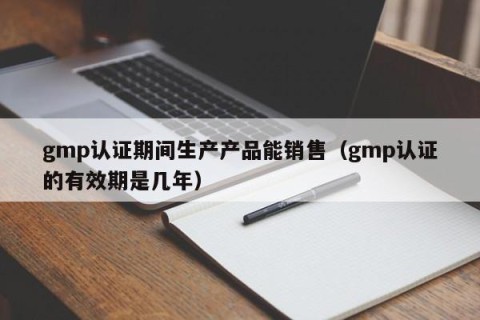 gmp认证期间生产产品能销售（gmp认证的有效期是几年）