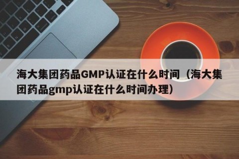 海大集团药品GMP认证在什么时间（海大集团药品gmp认证在什么时间办理）