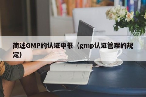 简述GMP的认证申报（gmp认证管理的规定）