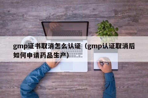 gmp证书取消怎么认证（gmp认证取消后如何申请药品生产）