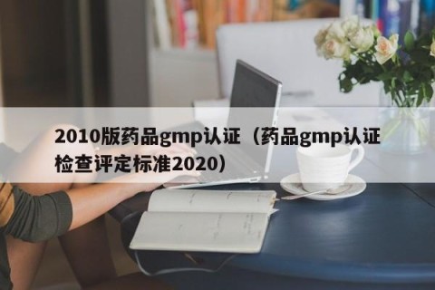 2010版药品gmp认证（药品gmp认证检查评定标准2020）
