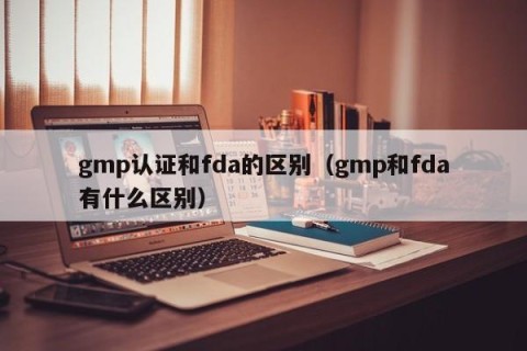 gmp认证和fda的区别（gmp和fda有什么区别）