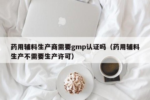 药用辅料生产商需要gmp认证吗（药用辅料生产不需要生产许可）
