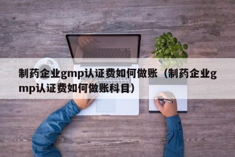 制药企业gmp认证费如何做账（制药企业gmp认证费如何做账科目）