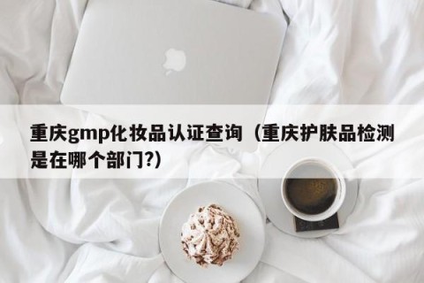 重庆gmp化妆品认证查询（重庆护肤品检测是在哪个部门?）
