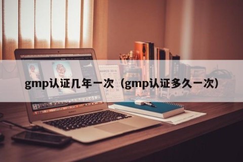 gmp认证几年一次（gmp认证多久一次）