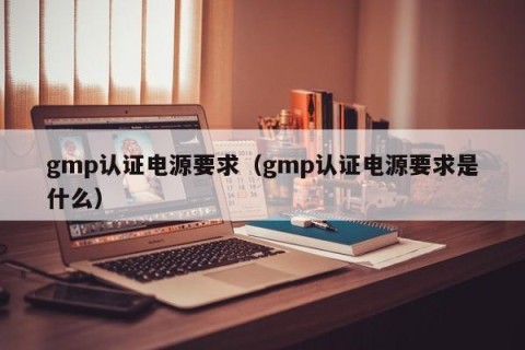 gmp认证电源要求（gmp认证电源要求是什么）