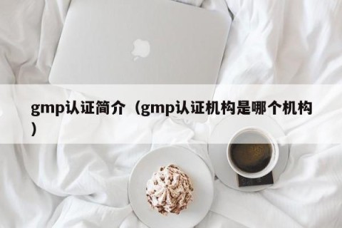 gmp认证简介（gmp认证机构是哪个机构）