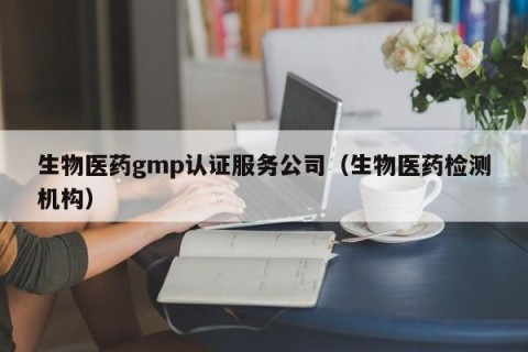 生物医药gmp认证服务公司（生物医药检测机构）