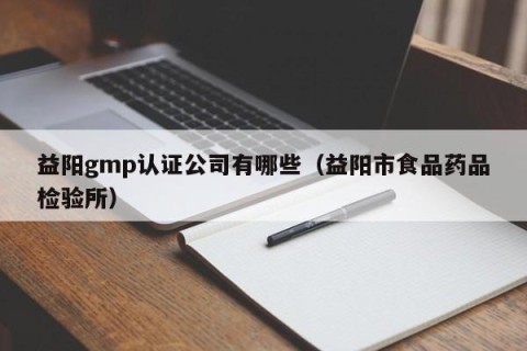 益阳gmp认证公司有哪些（益阳市食品药品检验所）