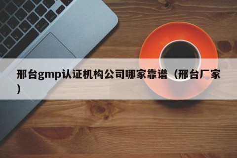 邢台gmp认证机构公司哪家靠谱（邢台厂家）