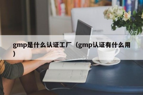 gmp是什么认证工厂（gmp认证有什么用）